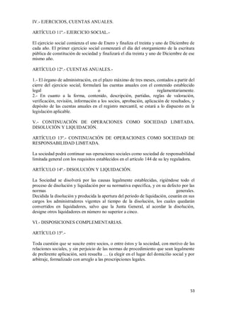 IV.- EJERCICIOS, CUENTAS ANUALES.
ARTÍCULO 11º.- EJERCICIO SOCIAL.El ejercicio social comienza el uno de Enero y finaliza el treinta y uno de Diciembre de
cada año. El primer ejercicio social comenzará el día del otorgamiento de la escritura
pública de constitución de sociedad y finalizará el día treinta y uno de Diciembre de ese
mismo año.
ARTÍCULO 12º.- CUENTAS ANUALES.1.- El órgano de administración, en el plazo máximo de tres meses, contados a partir del
cierre del ejercicio social, formulará las cuentas anuales con el contenido establecido
legal
o
reglamentariamente.
2.- En cuanto a la forma, contenido, descripción, partidas, reglas de valoración,
verificación, revisión, información a los socios, aprobación, aplicación de resultados, y
depósito de las cuentas anuales en el registro mercantil, se estará a lo dispuesto en la
legislación aplicable.
V.- CONTINUACIÓN DE OPERACIONES COMO SOCIEDAD LIMITADA.
DISOLUCIÓN Y LIQUIDACIÓN.
ARTÍCULO 13º.- CONTINUACIÓN DE OPERACIONES COMO SOCIEDAD DE
RESPONSABILIDAD LIMITADA.
La sociedad podrá continuar sus operaciones sociales como sociedad de responsabilidad
limitada general con los requisitos establecidos en el artículo 144 de su ley reguladora.
ARTÍCULO 14º.- DISOLUCIÓN Y LIQUIDACIÓN.
La Sociedad se disolverá por las causas legalmente establecidas, rigiéndose todo el
proceso de disolución y liquidación por su normativa específica, y en su defecto por las
normas
generales.
Decidida la disolución y producida la apertura del periodo de liquidación, cesarán en sus
cargos los administradores vigentes al tiempo de la disolución, los cuales quedarán
convertidos en liquidadores, salvo que la Junta General, al acordar la disolución,
designe otros liquidadores en número no superior a cinco.
VI.- DISPOSICIONES COMPLEMENTARIAS.
ARTÍCULO 15º.Toda cuestión que se suscite entre socios, o entre éstos y la sociedad, con motivo de las
relaciones sociales, y sin perjuicio de las normas de procedimiento que sean legalmente
de preferente aplicación, será resuelta … (a elegir en el lugar del domicilio social y por
arbitraje, formalizado con arreglo a las prescripciones legales.

53

 