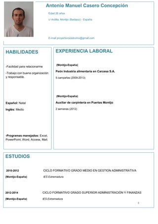 Antonio Manuel Casero Concepción
Edad 26 años
c/ Ardilla, Montijo (Badajoz) - España

E-mail proyectorocodromo@gmail.com

EXPERIENCIA LABORAL

HABILIDADES

(Montijo-España)

-Facilidad para relacionarme
-Trabajo con buena organización
y responsable.

Peón Industria alimentaria en Carcesa S.A.
5 campañas (2009-2013)

(Montijo-España)

Español: Natal

Auxiliar de carpintería en Puertas Montijo

Inglés: Medio

2 semanas (2012)

-Programas manejados: Excel,
PowerPoint, Word, Access, Mail.

ESTUDIOS
2010-2012

CICLO FORMATIVO GRADO MEDIO EN GESTION ADMINISTRATIVA

(Montijo-España)

IES Extremadura

2012-2014

CICLO FORMATIVO GRADO SUPERIOR ADMINISTRACIÓN Y FINANZAS

(Montijo-España)

IES Extremadura

8

 