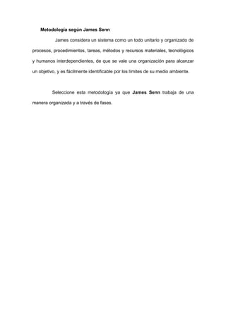 Metodología según James Senn

           James considera un sistema como un todo unitario y organizado de

procesos, procedimientos, tareas, métodos y recursos materiales, tecnológicos

y humanos interdependientes, de que se vale una organización para alcanzar

un objetivo, y es fácilmente identificable por los límites de su medio ambiente.



          Seleccione esta metodología ya que James Senn trabaja de una

manera organizada y a través de fases.
 