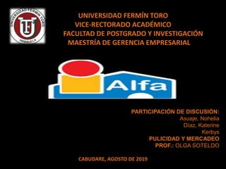 UNIVERSIDAD FERMÍN TORO
VICE-RECTORADO ACADÉMICO
FACULTAD DE POSTGRADO Y INVESTIGACIÓN
MAESTRÍA DE GERENCIA EMPRESARIAL
PARTICIPACIÓN DE DISCUSIÓN:
Asuaje, Nohelia
Díaz, Katerine
Kerbys
PULICIDAD Y MERCADEO
PROF.: OLGA SOTELDO
CABUDARE, AGOSTO DE 2019
 