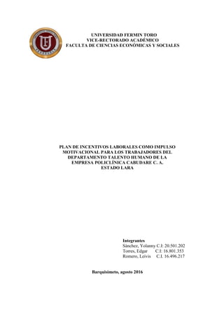 UNIVERSIDAD FERMIN TORO
VICE-RECTORADO ACADÉMICO
FACULTA DE CIENCIAS ECONÓMICAS Y SOCIALES
PLAN DE INCENTIVOS LABORALES COMO IMPULSO
MOTIVACIONAL PARA LOS TRABAJADORES DEL
DEPARTAMENTO TALENTO HUMANO DE LA
EMPRESA POLICLÍNICA CABUDARE C. A.
ESTADO LARA
Integrantes
Sánchez, Yolanny C.I: 20.501.202
Torres, Edgar C.I: 16.801.353
Romero, Leivis C.I. 16.496.217
Barquisimeto, agosto 2016
 
