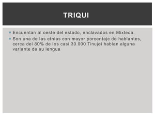 TRIQUI

 Encuentan al oeste del estado, enclavados en Mixteca.
 Son una de las etnias con mayor porcentaje de hablantes,
  cerca del 80% de los casi 30.000 Tinujei hablan alguna
  variante de su lengua
 