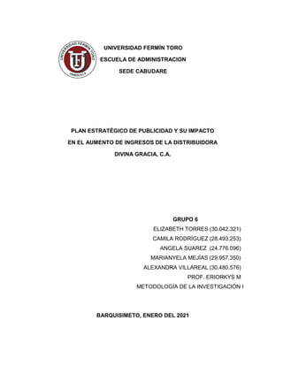 UNIVERSIDAD FERMÍN TORO
ESCUELA DE ADMINISTRACION
SEDE CABUDARE
PLAN ESTRATÉGICO DE PUBLICIDAD Y SU IMPACTO
EN EL AUMENTO DE INGRESOS DE LA DISTRIBUIDORA
DIVINA GRACIA, C.A.
GRUPO 6
ELIZABETH TORRES (30.042.321)
CAMILA RODRÍGUEZ (28.493.253)
ANGELA SUAREZ (24.776.096)
MARIANYELA MEJÍAS (29.957.350)
ALEXANDRA VILLAREAL (30.480.576)
PROF. ERIORKYS M
METODOLOGÍA DE LA INVESTIGACIÓN I
BARQUISIMETO, ENERO DEL 2021
 