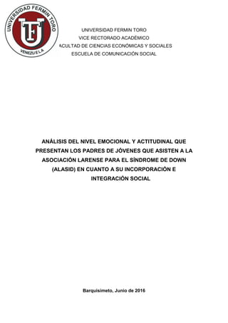 UNIVERSIDAD FERMIN TORO
VICE RECTORADO ACADÉMICO
FACULTAD DE CIENCIAS ECONÓMICAS Y SOCIALES
ESCUELA DE COMUNICACIÓN SOCIAL
ANÁLISIS DEL NIVEL EMOCIONAL Y ACTITUDINAL QUE
PRESENTAN LOS PADRES DE JÓVENES QUE ASISTEN A LA
ASOCIACIÓN LARENSE PARA EL SÍNDROME DE DOWN
(ALASID) EN CUANTO A SU INCORPORACIÓN E
INTEGRACIÓN SOCIAL
Barquisimeto, Junio de 2016
 