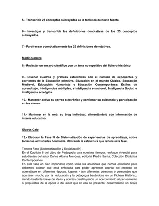 5.- Transcribir 25 conceptos subrayados de la temática del texto fuente.


6.- Investigar y transcribir las definiciones denotativas de los 25 conceptos
subrayados.


7.- Parafrasear connotativamente las 25 definiciones denotativas.


Marlín Carrera

8.- Redactar un ensayo científico con un tema no repetitivo del fichero histórico.


9.- Diseñar cuadros y graficas estadísticas con el número de exponentes y
corrientes de la Educación primitiva, Educación en el mundo Clásico, Educación
Medieval, Educación Humanista y Educación Contemporánea: Estilos de
aprendizaje, inteligencias múltiples, e inteligencia emocional, Inteligencia Social, e
inteligencia ecológica.

10.- Mantener activo su correo electrónico y confirmar su asistencia y participación
en las clases.


11.- Mantener en la web, su blog individual, alimentándolo con información de
interés educativo.


Gladys Calo

12.- Elaborar la Fase III de Sistematización de experiencias de aprendizaje, sobre
todas las actividades concluida. Utilizando la estructura que refiere esta fase.

Tercera Fase (Sistematización y Socialización)
En el Capítulo 6 del Libro de Pedagogía para nuestros tiempos, enfoque vivencial para
estudiantes del autor Carlos Aldana Mendoza; editorial Piedra Santa, Colección Didáctica
Contemporánea.
En esta fase en bien importante como todas las anteriores que hemos estudiado pero
debemos aclarar que está enfocada para poder aprender acerca del proceso de
aprendizaje en diferentes épocas, lugares y con diferentes personas o personajes que
aportaron mucho por la educación y la pedagogía basándose en un Fichero Histórico,
siendo bastante breve de ideas y aportes constituyendo un acercamiento al pensamiento
o propuestas de la época o del autor que en ella se presenta, desarrollando un breve
 