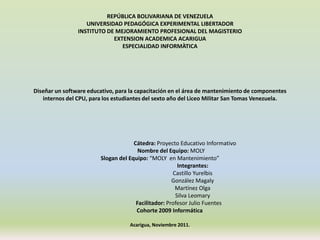 REPÚBLICA BOLIVARIANA DE VENEZUELA
                   UNIVERSIDAD PEDAGÓGICA EXPERIMENTAL LIBERTADOR
                INSTITUTO DE MEJORAMIENTO PROFESIONAL DEL MAGISTERIO
                            EXTENSION ACADEMICA ACARIGUA
                               ESPECIALIDAD INFORMÀTICA




Diseñar un software educativo, para la capacitación en el área de mantenimiento de componentes
   internos del CPU, para los estudiantes del sexto año del Liceo Militar San Tomas Venezuela.




                                     Cátedra: Proyecto Educativo Informativo
                                       Nombre del Equipo: MOLY
                        Slogan del Equipo: “MOLY en Mantenimiento”
                                                       Integrantes:
                                                     Castillo Yurelbis
                                                     González Magaly
                                                      Martínez Olga
                                                      Silva Leomary
                                      Facilitador: Profesor Julio Fuentes
                                      Cohorte 2009 Informática

                                   Acarigua, Noviembre 2011.
 