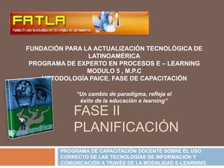 FUNDACIÓN PARA LA ACTUALIZACIÓN TECNOLÓGICA DE LATINOAMÉRICA PROGRAMA DE EXPERTO EN PROCESOS E – LEARNING MODULO 5 , M.P.C METODOLOGÍA PAICE, FASE DE CAPACITACIÓN   “Un cambio de paradigma, refleja el éxito de la educación e learning” Fase ii planificación  PROGRAMA DE CAPACITACIÓN DOCENTE SOBRE EL USO CORRECTO DE LAS TECNOLOGÍAS DE INFORMACIÓN Y COMUNICACIÓN A TRAVÉS DE LA MODALIDAD E-LEARNING. 