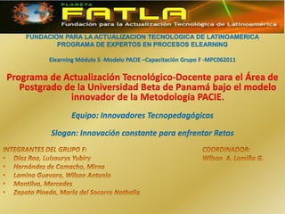 FUNDACIÓN PARA LA ACTUALIZACIÓN TECNOLÓGICA DE LATINOAMÉRICA PROGRAMA DE EXPERTOS EN PROCESOS ELEARNING Elearning Módulo 5 -Modelo PACIE –Capacitación Grupo F -MPC062011 Programa de Actualización Tecnológico-Docente para el Área de Postgrado de la Universidad Beta de Panamá bajo el modelo innovador de la Metodología PACIE. Equipo: Innovadores Tecnopedagógicos Slogan: Innovación constante para enfrentar Retos INTEGRANTES DEL GRUPO F:					COORDINADOR: Díaz Roa, Luisaurys Yubiry				Wilson  A. Lamiña G. Hernández de Camacho, Mirna Lamina Guevara, Wilson Antonio Montilva, Mercedes Zapata Pineda, María del Socorro Nathalia  