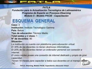 FATLA, Elearning, Modelo PACIE, Capacitación, Educación Virtual FATLA Fundación para la Actualización Tecnológica de Latinoamérica Programa de Experto en Procesos Elearning Módulo 5 - Modelo PACIE - Capacitación Caso:  3 Institución:  Instituto Tecnológico Gamma  País:  Belize Tipo de educación:  Técnico Medio Total sedes y núcleos:  1  N° de docentes:  90 Situación: La institución no cuenta con plataforma para educación virtual.   El 30% de los docentes no tienen destrezas informáticas.   El 20% de los docentes tienen un ordenador personal con conexión a internet.   El único núcleo posee una conexión de internet dedicado y propio de gran capacidad.   Tienen 10 meses para capacitar a todos sus docentes en el manejo de las TIC.   