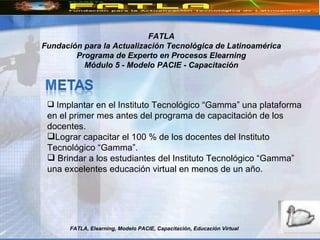 FATLA, Elearning, Modelo PACIE, Capacitación, Educación Virtual FATLA Fundación para la Actualización Tecnológica de Latinoamérica Programa de Experto en Procesos Elearning Módulo 5 - Modelo PACIE - Capacitación Implantar en el Instituto Tecnológico “Gamma” una plataforma en el primer mes antes del programa de capacitación de los docentes. Lograr capacitar el 100 % de los docentes del Instituto Tecnológico “Gamma”. Brindar a los estudiantes del Instituto Tecnológico “Gamma”  una excelentes educación virtual en menos de un año. 