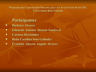 Programa de Capacitación Docente para el Uso Correcto de las TIC Universidad Beta-Panamá Participantes Bárbara Alvarez Eduardo Antonio Alemán Sandoval Carmen Hernández  Beda Carolina Soto Galíndez Franklin Alberto Angulo Alvarez 