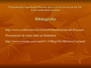 Programa de Capacitación Docente para el Uso Correcto de las TIC Universidad Beta-Panamá Bibliografía http :// www.scribd.com / doc /2526829/ Planificacion -del-Proyect o Presentación de cómo subir un Slideshare   http :// www.youtube.com / watch?v=O8Kgs74o -0& feature=related   