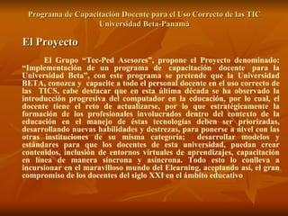 Programa de Capacitación Docente para el Uso Correcto de las TIC Universidad Beta-Panamá El Proyecto El Grupo “Tec-Ped Asesores”, propone el Proyecto denominado: “Implementación de un programa de  capacitación  docente  para la Universidad Beta”, con este programa se pretende que la Universidad BETA, conozca y  capacite a todo el personal docente en el uso correcto de las  TICS, cabe destacar que en esta última década se ha observado la introducción progresiva del computador en la educación, por lo cual, el docente tiene el reto de actualizarse, por lo que estratégicamente la formación de los profesionales involucrados dentro del contexto de la educación en el manejo de éstas tecnologías deben ser priorizadas, desarrollando nuevas habilidades y destrezas, para ponerse a nivel con las otras instituciones de su misma categoría;  desarrollar modelos y estándares para que los docentes de esta universidad, puedan crear contenidos, inclusión de entornos virtuales de aprendizajes, capacitación en línea de manera síncrona y asíncrona. Todo esto lo conlleva a incursionar en el maravilloso mundo del Elearning, aceptando así, el gran compromiso de los docentes del siglo XXI en el ámbito educativo 