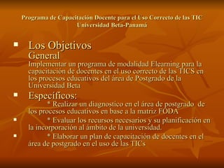 Programa de Capacitación Docente para el Uso Correcto de las TIC Universidad Beta-Panamá Los Objetivos General Implementar un programa de modalidad Elearning para la capacitación de docentes en el uso correcto de las TICS en los procesos educativos del área de Postgrado de la Universidad Beta  Específicos:   * Realizar un diagnostico en el área de postgrado  de los procesos educativos en base a la matriz FODA  * Evaluar los recursos necesarios y su planificación en la incorporación al ámbito de la universidad.  * Elaborar un plan de capacitación de docentes en el área de postgrado en el uso de las TICs 