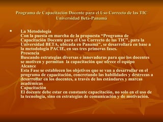 Programa de Capacitación Docente para el Uso Correcto de las TIC Universidad Beta-Panamá La Metodología Con la puesta en marcha de la propuesta “Programa de Capacitación Docente para el Uso Correcto de las TIC”, para la Universidad BETA, ubicada en Panamá", se desarrollará en base a la metodología PACIE, en sus tres primeras fases.  Presencia Buscando estrategias diversas e innovadoras para que los docentes se motiven y permitan  la capacitación que ofrece el equipo Alcance Esta Fase se establecen los objetivos que se van a desarrollar en el programa de capacitación, concretando las habilidades y destrezas a desarrollar en los docentes, a través de los estándares y marcas académicas Capacitación El docente debe estar en constante capacitación, no solo en el uso de la tecnología, sino en estrategias de comunicación y de motivación. 