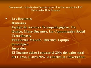 Programa de Capacitación Docente para el Uso Correcto de las TIC Universidad Beta-Panamá Los Recursos  Humanos Equipo de Asesores Tecnopedagógicos. Un técnico. Cinco Docentes. Un Comunicador Social Tecnológicos Plataforma Moodle.  Internet. Equipo tecnológico Inversión  El Docente deberá costear el 20% del valor total del Curso, el otro 80% lo cubrirá la Universidad. 