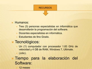 RECURSOS




   Humanos:
       Tres (3) personas especialistas en informática que
        desarrollarán la programación del software.
       Docentes especialistas en informática.
       Estudiantes de 9no Grado.

   Tecnológicos:
       Un (1) computador con procesador 1.83 GHz de
        velocidad y 4 GB de RAM, Windows 7, Ultimate.
       (Jclic).

   Tiempo para la elaboración del
    Software:
       12 meses
 