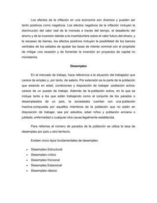 Los efectos de la inflación en una economía son diversos y pueden ser
tanto positivos como negativos. Los efectos negativos de la inflación incluyen la
disminución del valor real de la moneda a través del tiempo, el desaliento del
ahorro y de la inversión debido a la incertidumbre sobre el valor futuro del dinero, y
la escasez de bienes, los efectos positivos incluyen la posibilidad de los bancos
centrales de los estados de ajustar las tasas de interés nominal con el propósito
de mitigar una recesión y de fomentar la inversión en proyectos de capital no
monetarios.

                                    Desempleo

      En el mercado de trabajo, hace referencia a la situación del trabajador que
carece de empleo y, por tanto, de salario. Por extensión es la parte de la población
que estando en edad, condiciones y disposición de trabajar -población activa-
carece de un puesto de trabajo. Además de la población activa, en la que se
incluye tanto a los que están trabajando como al conjunto de los parados o
desempleados     de   un   país,   la   sociedades    cuentan    con   una población
inactiva compuesta por aquellos miembros de la población que no están en
disposición de trabajar, sea por estudios, edad niños y población anciana o
jubilada, enfermedad o cualquier otra causa legalmente establecida.

      Para referirse al número de parados de la población se utiliza la tasa de
desempleo por país u otro territorio.

      Existen cinco tipos fundamentales de desempleo:

       Desempleo Estructural
       Desempleo cíclico
       Desempleo friccional
       Desempleo Estacional
       Desempleo clásico
 