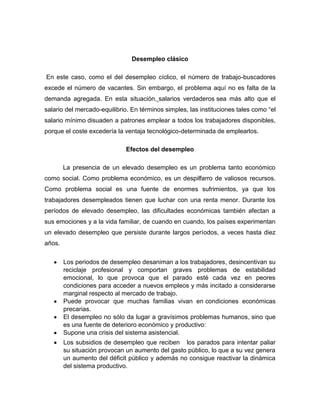 Desempleo clásico

En este caso, como el del desempleo cíclico, el número de trabajo-buscadores
excede el número de vacantes. Sin embargo, el problema aquí no es falta de la
demanda agregada. En esta situación, salarios verdaderos sea más alto que el
salario del mercado-equilibrio. En términos simples, las instituciones tales como “el
salario mínimo disuaden a patrones emplear a todos los trabajadores disponibles,
porque el coste excedería la ventaja tecnológico-determinada de emplearlos.

                             Efectos del desempleo

        La presencia de un elevado desempleo es un problema tanto económico
como social. Como problema económico, es un despilfarro de valiosos recursos.
Como problema social es una fuente de enormes sufrimientos, ya que los
trabajadores desempleados tienen que luchar con una renta menor. Durante los
períodos de elevado desempleo, las dificultades económicas también afectan a
sus emociones y a la vida familiar, de cuando en cuando, los países experimentan
un elevado desempleo que persiste durante largos períodos, a veces hasta diez
años.

        Los periodos de desempleo desaniman a los trabajadores, desincentivan su
        reciclaje profesional y comportan graves problemas de estabilidad
        emocional, lo que provoca que el parado esté cada vez en peores
        condiciones para acceder a nuevos empleos y más incitado a considerarse
        marginal respecto al mercado de trabajo.
        Puede provocar que muchas familias vivan en condiciones económicas
        precarias.
        El desempleo no sólo da lugar a gravísimos problemas humanos, sino que
        es una fuente de deterioro económico y productivo:
        Supone una crisis del sistema asistencial.
        Los subsidios de desempleo que reciben los parados para intentar paliar
        su situación provocan un aumento del gasto público, lo que a su vez genera
        un aumento del déficit público y además no consigue reactivar la dinámica
        del sistema productivo.
 