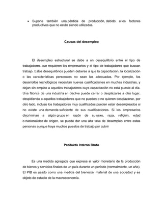 Supone también una pérdida de producción, debido             a los   factores
      productivos que no están siendo utilizados.




                             Causas del desempleo




      El desempleo estructural se debe a un desequilibrio entre el tipo de
trabajadores que requieren los empresarios y el tipo de trabajadores que buscan
trabajo. Estos desequilibrios pueden deberse a que la capacitación, la localización
o las características personales no sean las adecuadas. Por ejemplo, los
desarrollos tecnológicos necesitan nuevas cualificaciones en muchas industrias, y
dejan sin empleo a aquellos trabajadores cuya capacitación no está puesta al día.
Una fábrica de una industria en declive puede cerrar o desplazarse a otro lugar,
despidiendo a aquellos trabajadores que no pueden o no quieren desplazarse, por
otro lado, incluso los trabajadores muy cualificados pueden estar desempleados si
no existe una demanda suficiente de sus cualificaciones. Si los empresarios
discriminan   a   algún grupo en   razón   de   su sexo,   raza,   religión,   edad
o nacionalidad de origen, se puede dar una alta tasa de desempleo entre estas
personas aunque haya muchos puestos de trabajo por cubrir




                             Producto Interno Bruto




      Es una medida agregada que expresa el valor monetario de la producción
de bienes y servicios finales de un país durante un período (normalmente, un año).
El PIB es usado como una medida del bienestar material de una sociedad y es
objeto de estudio de la macroeconomía.
 
