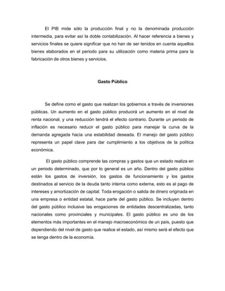 El PIB mide sólo la producción final y no la denominada producción
intermedia, para evitar así la doble contabilización. Al hacer referencia a bienes y
servicios finales se quiere significar que no han de ser tenidos en cuenta aquellos
bienes elaborados en el periodo para su utilización como materia prima para la
fabricación de otros bienes y servicios.




                                   Gasto Público




       Se define como el gasto que realizan los gobiernos a través de inversiones
públicas. Un aumento en el gasto público producirá un aumento en el nivel de
renta nacional, y una reducción tendrá el efecto contrario. Durante un periodo de
inflación es necesario reducir el gasto público para manejar la curva de la
demanda agregada hacia una estabilidad deseada. El manejo del gasto público
representa un papel clave para dar cumplimiento a los objetivos de la política
económica.

       El gasto público comprende las compras y gastos que un estado realiza en
un periodo determinado, que por lo general es un año. Dentro del gasto público
están los gastos de inversión, los gastos de funcionamiento y los gastos
destinados al servicio de la deuda tanto interna como externa, esto es al pago de
intereses y amortización de capital. Toda erogación o salida de dinero originada en
una empresa o entidad estatal, hace parte del gasto público. Se incluyen dentro
del gasto público inclusive las erogaciones de entidades descentralizadas, tanto
nacionales como provinciales y municipales. El gasto público es uno de los
elementos más importantes en el manejo macroeconómico de un país, puesto que
dependiendo del nivel de gasto que realice el estado, así mismo será el efecto que
se tenga dentro de la economía.
 