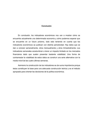 Conclusión




      En conclusión, los indicadores económicos nos van a mostrar cómo se
encuentra actualmente una determinada economía y cómo podemos esperar que
se encuentre en un futuro próximo, todo esto teniendo en cuenta que los
indicadores económicos se publican con distinta periodicidad. Hay datos que se
dan a conocer semanalmente, otros mensualmente y otros trimestralmente. Los
indicadores semanales acostumbran a tener un impacto limitado en los mercados
financieros dado que suelen presentar bastante volatilidad. Una forma de
contrarrestar la volatilidad de estos datos es construir una serie alternativa con la
media móvil de las cuatro últimas semanas.

      Asimismo la construcción de los indicadores es de suma importancia porque
éstos constituyen la base para una adecuada construcción teórica y es el método
apropiado para orientar las decisiones de la política económica.
 