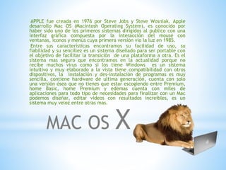 APPLE fue creada en 1976 por Steve Jobs y Steve Wosniak. Apple 
desarrollo Mac OS (Macintosh Operating System), es conocido por 
haber sido uno de los primeros sistemas dirigidos al publico con una 
interfaz gráfica compuesta por la interacción del mouse con 
ventanas, iconos y menús cuya primera versión vio la luz en 1985. 
Entre sus características encontramos su facilidad de uso, su 
fiabilidad y su sencillez es un sistema diseñado para ser portable con 
el objetivo de facilitar la transición de una plataforma a otra. Es el 
sistema mas seguro que encontramos en la actualidad porque no 
recibe muchos virus como si los tiene Windows es un sistema 
intuitivo y muy elaborado a la vista tiene compatibilidad con otros 
dispositivos, la instalación y des-instalación de programas es muy 
sencilla, contiene hardware de ultima generación, cuenta con solo 
una versión ósea que no tienes que estar escogiendo entre Premium, 
home Basic, home Premium y edemas cuenta con miles de 
aplicaciones para todo tipo de necesidades para finalizar con un Mac 
podemos diseñar, editar videos con resultados increíbles, es un 
sistema muy veloz entre otras mas. 
MAC OS X 
 