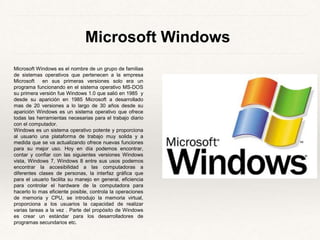 Microsoft Windows 
Microsoft Windows es el nombre de un grupo de familias 
de sistemas operativos que pertenecen a la empresa 
Microsoft en sus primeras versiones solo era un 
programa funcionando en el sistema operativo MS-DOS 
su primera versión fue Windows 1.0 que salió en 1985 y 
desde su aparición en 1985 Microsoft a desarrollado 
mas de 20 versiones a lo largo de 30 años desde su 
aparición Windows es un sistema operativo que ofrece 
todas las herramientas necesarias para el trabajo diario 
con el computador. 
Windows es un sistema operativo potente y proporciona 
al usuario una plataforma de trabajo muy solida y a 
medida que se va actualizando ofrece nuevas funciones 
para su mejor uso. Hoy en día podemos encontrar, 
contar y confiar con las siguientes versiones Windows 
vista, Windows 7, Windows 8 entre sus usos podemos 
encontrar la accesibilidad a las computadoras a 
diferentes clases de personas, la interfaz gráfica que 
para el usuario facilita su manejo en general, eficiencia 
para controlar el hardware de la computadora para 
hacerlo lo mas eficiente posible, controla la operaciones 
de memoria y CPU, se introdujo la memoria virtual, 
proporciona a los usuarios la capacidad de realizar 
varias tareas a la vez . Parte del propósito de Windows 
es crear un estándar para los desarrolladores de 
programas secundarios etc. 
