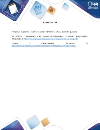 REFERENCIAS
Moreno p., A. (2009). Módulo de Sistemas Operativos. UNAD. Riohacha (Guajira).
VILLAMOR. J. Introducción a los Sistemas de Información: El Modelo Cliente/Servidor.
Recuperado de http://www.it.uc3m.es/mcfp/docencia/si/material/1_cli-ser_mcfp.pdf.
Capítulo 5. Cliente-Servidor. Recuperado de:
http://catarina.udlap.mx/u_dl_a/tales/documentos/lis/marquez_a_bm/capitulo5.pdf
 