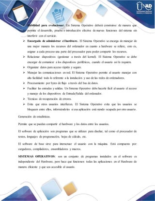  Habilidad para evolucionar: Un Sistema Operativo deberá construirse de manera que
permita el desarrollo, prueba o introducción efectiva de nuevas funciones del sistema sin
interferir con el servicio.
 Encargado de administrar el hardware. El Sistema Operativo se encarga de manejar de
una mejor manera los recursos del ordenador en cuanto a hardware se refiere, esto es,
asignar a cada proceso una parte del procesador para poder compartir los recursos.
 Relacionar dispositivos (gestionar a través del kernel). El Sistema Operativo se debe
encargar de comunicar a los dispositivos periféricos, cuando el usuario así lo requiera.
 Organizar datos para acceso rápido y seguro.
 Manejar las comunicaciones en red. El Sistema Operativo permite al usuario manejar con
alta facilidad todo lo referente a la instalación y uso de las redes de ordenadores.
 Procesamiento por bytes de flujo a través del bus de datos.
 Facilitar las entradas y salidas. Un Sistema Operativo debe hacerle fácil al usuario el acceso
y manejo de los dispositivos de Entrada/Salida del ordenador.
 Técnicas de recuperación de errores.
 Evita que otros usuarios interfieran. El Sistema Operativo evita que los usuarios se
bloqueen entre ellos, informándoles si esa aplicación está siendo ocupada por otro usuario.
Generación de estadísticas.
Permite que se puedan compartir el hardware y los datos entre los usuarios.
El software de aplicación son programas que se utilizan para diseñar, tal como el procesador de
textos, lenguajes de programación, hojas de cálculo, etc.
El software de base sirve para interactuar el usuario con la máquina. Está compuesto por:
cargadores, compiladores, ensambladores y macros.
SISTEMAS OPERATIVOS: son un conjunto de programas instalados en el software es
independiente del Hardware, pero hace que funcionen todas las aplicaciones en el Hardware de
manera eficiente y que sea accesible al usuario.
 