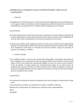 Página 7
¿Expliqueque es el expectro y que es el ancho de banda cuales son sus
carateristicas?
 Espectro
Su significado en redestiene quever conel espectro electromagnetico mas exactemente, que
es el rango de todas las radiaciones electromagneticas posibles. El espectro de un objeto es
la distribucion caracteristica de la radiacion electromagnetica de ese objeto.
Caracteristicas
Se puede entender por las baja frecuencias que se maneja en la radio moderna (extremo de
la onda larga) hasta los rayos gamma (extremo de la onda corta) que cubren longitudes de
onda de entre miles de kilometros y la fraccion del tamaño de un atomo.
Se piensa que el limite de la longitud de onda corta esta en la cercanias de la longitud Plank
(espacio o escala donde el espacio deja de tener geometria clasica), mientras que el limite
de la longitud de onda larga es el tamaño del universo mismo, aunque en principio el
espectro sea infinito y continuo.
 Ancho de Banda
Es la medida de datos y recursos de comunicación disponible o consumida expresados en
bits o multiplos de el, rango neto de bits o la maxima salida de una huella de comunicación
logico o fisico en un sistema de comunicación digital. La razon de este uso es de acuerdo a
la ley de hartley, el rango maximo de transferencia de datos de un enlace fisico de
comunicación es proporcional a su ancho de banda. Para señales analogicas, el ancho de
banda es la longitud medida en Hz, de rango de frecuencias en el que se concentra la mayor
parte de la potencia de la señal.
Carateristicas
Un conjunto de conductores electricos utilizados para hacer posible la comunicación a bajo
nivel
Un protocolo para facilitar la comunicacion de datos confiable y eficiente.
Manejan dos componentes de sistemas que satisfacen estos requerimientos
Buses
Datapaths
 