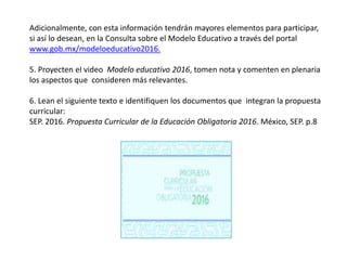Adicionalmente, con esta información tendrán mayores elementos para participar,
si así lo desean, en la Consulta sobre el Modelo Educativo a través del portal
www.gob.mx/modeloeducativo2016.
5. Proyecten el video Modelo educativo 2016, tomen nota y comenten en plenaria
los aspectos que consideren más relevantes.
6. Lean el siguiente texto e identifiquen los documentos que integran la propuesta
curricular:
SEP. 2016. Propuesta Curricular de la Educación Obligatoria 2016. México, SEP. p.8
 