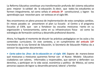 La Reforma Educativa constituye una transformación profunda del sistema educativo
para mejorar la calidad de la educación. Es decir, que todos los estudiantes se
formen integralmente, tal como señala el artículo 3º constitucional, y logren los
aprendizajes que necesitan para ser exitosos en el siglo XXI.
Nos encontramos en pleno proceso de implementación de estos complejos cambios.
En meses pasados se presentaron el plan La Escuela al Centro y el programa
Escuelas al CIEN, que van a fortalecer las escuelas mexicanas –tanto en su
organización y funcionamiento, como en su infraestructura física- así como las
estrategias de formación continua y desarrollo profesional docente.
Ahora, ha llegado el momento de discutir las prácticas pedagógicas en las aulas y los
contenidos curriculares. En este contexto, y en cumplimiento del artículo 12º
transitorio de la Ley General de Educación, la Secretaría de Educación Pública da a
conocer los siguientes documentos:
• Carta sobre los fines de la educación en el siglo XXI. Expone de manera breve
qué mexicanas y mexicanos queremos formar con el Nuevo Modelo Educativo:
ciudadanos con valores, informados y responsables, que ejercen y defienden sus
derechos, y participan en la vida social, económica y política de México, así como
personas capaces de lograr su desarrollo personal, laboral y familiar.
 