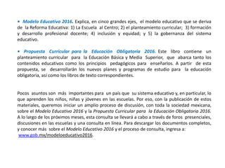 • Modelo Educativo 2016. Explica, en cinco grandes ejes, el modelo educativo que se deriva
de la Reforma Educativa: 1) La Escuela al Centro; 2) el planteamiento curricular; 3) formación
y desarrollo profesional docente; 4) inclusión y equidad; y 5) la gobernanza del sistema
educativo.
• Propuesta Curricular para la Educación Obligatoria 2016. Este libro contiene un
planteamiento curricular para la Educación Básica y Media Superior, que abarca tanto los
contenidos educativos como los principios pedagógicos para enseñarlos. A partir de esta
propuesta, se desarrollarán los nuevos planes y programas de estudio para la educación
obligatoria, así como los libros de texto correspondientes.
Pocos asuntos son más importantes para un país que su sistema educativo y, en particular, lo
que aprenden los niños, niñas y jóvenes en las escuelas. Por eso, con la publicación de estos
materiales, queremos iniciar un amplio proceso de discusión, con toda la sociedad mexicana,
sobre el Modelo Educativo 2016 y la Propuesta Curricular para la Educación Obligatoria 2016.
A lo largo de los próximos meses, esta consulta se llevará a cabo a través de foros presenciales,
discusiones en las escuelas y una consulta en línea. Para descargar los documentos completos,
y conocer más sobre el Modelo Educativo 2016 y el proceso de consulta, ingresa a:
www.gob.mx/modeloeducativo2016.
 