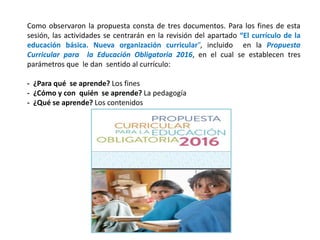 Como observaron la propuesta consta de tres documentos. Para los fines de esta
sesión, las actividades se centrarán en la revisión del apartado “El currículo de la
educación básica. Nueva organización curricular”, incluido en la Propuesta
Curricular para la Educación Obligatoria 2016, en el cual se establecen tres
parámetros que le dan sentido al currículo:
- ¿Para qué se aprende? Los fines
- ¿Cómo y con quién se aprende? La pedagogía
- ¿Qué se aprende? Los contenidos
 