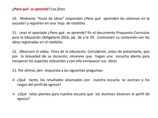 ¿Para qué se aprende? Los fines
10. Mediante “lluvia de ideas” respondan ¿Para qué aprenden los alumnos en la
escuela? y registren en una hoja de rotafolio.
11. Lean el apartado ¿Para qué se aprende? En el documento Propuesta Curricular
para la Educación Obligatoria 2016, pp. 36 a la 39. Contrasten su contenido con las
ideas registradas en el rotafolio.
12. Observen el video Fines de la educación. Consideren, antes de presentarlo, que
por la brevedad de su duración, conviene que hagan una escucha atenta para
recuperar los aspectos relevantes y con ello enriquecer sus ideas.
13. Por último, den respuesta a las siguientes preguntas:
 ¿Qué tanto, los resultados alcanzados por nuestra escuela, se acercan a los
rasgos del perfil de egreso?
 ¿Qué retos plantea para nuestra escuela que los alumnos alcancen el perfil de
egreso?
 