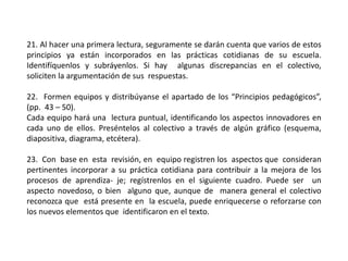 21. Al hacer una primera lectura, seguramente se darán cuenta que varios de estos
principios ya están incorporados en las prácticas cotidianas de su escuela.
Identifíquenlos y subráyenlos. Si hay algunas discrepancias en el colectivo,
soliciten la argumentación de sus respuestas.
22. Formen equipos y distribúyanse el apartado de los “Principios pedagógicos”,
(pp. 43 – 50).
Cada equipo hará una lectura puntual, identificando los aspectos innovadores en
cada uno de ellos. Preséntelos al colectivo a través de algún gráfico (esquema,
diapositiva, diagrama, etcétera).
23. Con base en esta revisión, en equipo registren los aspectos que consideran
pertinentes incorporar a su práctica cotidiana para contribuir a la mejora de los
procesos de aprendiza- je; regístrenlos en el siguiente cuadro. Puede ser un
aspecto novedoso, o bien alguno que, aunque de manera general el colectivo
reconozca que está presente en la escuela, puede enriquecerse o reforzarse con
los nuevos elementos que identificaron en el texto.
 