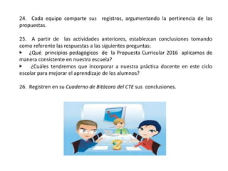 24. Cada equipo comparte sus registros, argumentando la pertinencia de las
propuestas.
25. A partir de las actividades anteriores, establezcan conclusiones tomando
como referente las respuestas a las siguientes preguntas:
▶ ¿Qué principios pedagógicos de la Propuesta Curricular 2016 aplicamos de
manera consistente en nuestra escuela?
▶ ¿Cuáles tendremos que incorporar a nuestra práctica docente en este ciclo
escolar para mejorar el aprendizaje de los alumnos?
26. Registren en su Cuaderno de Bitácora del CTE sus conclusiones.
 