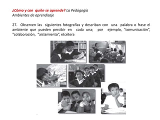 ¿Cómo y con quién se aprende? La Pedagogía
Ambientes de aprendizaje
27. Observen las siguientes fotografías y describan con una palabra o frase el
ambiente que pueden percibir en cada una; por ejemplo, “comunicación”,
“colaboración, “aislamiento”, etcétera
 