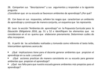28. Compartan sus “descripciones” y sus argumentos y respondan a la siguiente
pregunta:
¿Consideran que en su escuela se favorecen ambientes de aprendizaje? ¿Por qué?
29. Con base en sus respuestas, señalen los rasgos que caracterizan un ambiente
de aprendizaje y construyan de manera conjunta, un esquema que los represente.
30. Lean la sección “Ambientes de aprendizaje” en la Propuesta Curricular para la
Educación Obligatoria 2016, pp. 51 y 52 e identifiquen los elementos que no
consideraron en el es- quema que elaboraron previamente. Determinen cuáles de
ellos incorporan.
31. A partir de las actividades realizadas y tomando como referente el texto leído,
intercambien opiniones acerca de:
▶ ¿Qué implicaciones tiene para el docente generar ambientes que propicien el
aprendizaje en su aula y escuela?
▶ ¿Qué acciones practican de manera consistente en su escuela para generar
ambientes que propicien el aprendizaje?
▶ ¿Qué nos falta para que nuestra escuela genere ambientes más propicios para el
aprendizaje?
 