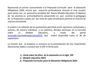 Representa un primer acercamiento a la Propuesta Curricular para la Educación
Obligatoria 2016, mismo que requerirá profundizarse durante el ciclo escolar,
para contar con un panorama completo del Nuevo Modelo Educativo. El objetivo
de las sesiones es primordialmente comprender en qué consiste la pedagogía
de la Propuesta y cuáles son los retos de cada escuela para ponerla en marcha de
manera consistente.
El análisis y la reflexión de los parámetros permitirá emitir opiniones sustentadas a
quienes, de manera individual o en colectivo, decidan participar en la Consulta
sobre el Modelo Educativo, a través del portal
www.gob.mx/modeloeducativo2016, que estará disponible hasta el 30 de
septiembre.
La revisión que se propone se enmarca en la presentación de tres importantes
documentos dados a conocer por la SEP el 20 de julio.
1.- Carta sobre los fines de la educación en el siglo XXI
2.- Modelo educativo 2016
3.- Propuesta Curricular para la Educación Obligatoria 2016
 