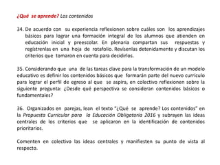 ¿Qué se aprende? Los contenidos
34. De acuerdo con su experiencia reflexionen sobre cuáles son los aprendizajes
básicos para lograr una formación integral de los alumnos que atienden en
educación inicial y preescolar. En plenaria compartan sus respuestas y
regístrenlas en una hoja de rotafolio. Revísenlas detenidamente y discutan los
criterios que tomaron en cuenta para decidirlos.
35. Considerando que una de las tareas clave para la transformación de un modelo
educativo es definir los contenidos básicos que formarán parte del nuevo currículo
para lograr el perfil de egreso al que se aspira, en colectivo reflexionen sobre la
siguiente pregunta: ¿Desde qué perspectiva se consideran contenidos básicos o
fundamentales?
36. Organizados en parejas, lean el texto “¿Qué se aprende? Los contenidos” en
la Propuesta Curricular para la Educación Obligatoria 2016 y subrayen las ideas
centrales de los criterios que se aplicaron en la identificación de contenidos
prioritarios.
Comenten en colectivo las ideas centrales y manifiesten su punto de vista al
respecto.
 