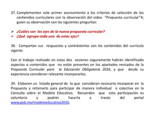 37. Complementen este primer acercamiento a los criterios de selección de los
contenidos curriculares con la observación del video “Propuesta curricular”4;
guíen su observación con las siguientes preguntas:
 ¿Cuáles son los ejes de la nueva propuesta curricular?
 ¿Qué agrupa cada uno de estos ejes?
38. Compartan sus respuestas y contrástenlas con los contenidos del currículo
vigente.
Con el trabajo realizado en estas dos sesiones seguramente habrán identificado
aspectos o contenidos que no están presentes en los apartados revisados de la
Propuesta Curricular para la Educación Obligatoria 2016, y que desde su
experiencia consideran relevante incorporarlos.
39. Elaboren un listado general de lo que consideran necesario incorporar en la
Propuesta y retomarlo para participar de manera individual o colectiva en la
Consulta sobre el Modelo Educativo. Recuerden que esta participación es
voluntaria y podrán hacerla a través del portal
www.gob.mx/modeloeducativo2016.
 