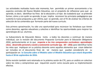 Las actividades realizadas hasta este momento, han permitido un primer acercamiento a los
aspectos centrales del Nuevo Modelo Educativo, con el propósito de reflexionar para qué se
aprende, es decir, identificar los fines de la educación y el tipo de ciudadanía que se pretende
formar; cómo y con quién se aprende, lo que implica reconocer los principios pedagógicos que
sustenta la nueva propuesta y, por último, qué se aprende, con el fin de analizar los criterios de
selección de los contenidos que formarán parte del nuevo currículo.
Esta primera aproximación, ha sido una oportunidad para reconocer las fortalezas que tienen
como docentes, agentes educativos y colectivo e identificar las oportunidades para mejorar los
aprendizajes de sus alumnos.
La Subsecretaría de Educación Básica invita a todos los docentes a continuar de manera
individual, con la revisión del documento Propuesta Curricular para la Educación Obligatoria
2016, particularmente en lo que respecta a los tres componentes curriculares: aprendizajes
clave, desarrollo personal y social y autonomía curricular (pp. 60 – 203); para identificar tanto
los retos que impliquen en su práctica docente como aquellos elementos que crean deberían
ser incluidos en el documento final, de tal manera que puedan considerarlo en su
participación en la Consulta sobre el Modelo sobre el Modelo Educativo que estará disponible
hasta el 30 de septiembre de 2016.
Dicha revisión también será retomada en la próxima sesión de CTE, para un análisis en colectivo
sobre los retos y compromisos que requerirán asumir como escuela para su implementación
efectiva.
 