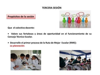 TERCERA SESIÓN
Propósitos de la sesión
Que el colectivo docente:
• Valore sus fortalezas y áreas de oportunidad en el funcionamiento de su
Consejo Técnico Escolar.
• Desarrolle el primer proceso de la Ruta de Mejor Escolar (RME):
La planeación.
 