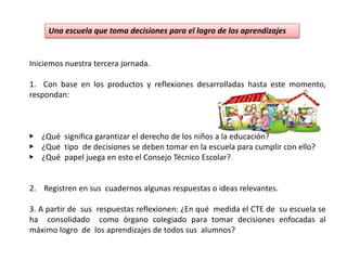 Una escuela que toma decisiones para el logro de los aprendizajes
Iniciemos nuestra tercera jornada.
1. Con base en los productos y reflexiones desarrolladas hasta este momento,
respondan:
▶ ¿Qué significa garantizar el derecho de los niños a la educación?
▶ ¿Qué tipo de decisiones se deben tomar en la escuela para cumplir con ello?
▶ ¿Qué papel juega en esto el Consejo Técnico Escolar?
2. Registren en sus cuadernos algunas respuestas o ideas relevantes.
3. A partir de sus respuestas reflexionen: ¿En qué medida el CTE de su escuela se
ha consolidado como órgano colegiado para tomar decisiones enfocadas al
máximo logro de los aprendizajes de todos sus alumnos?
 