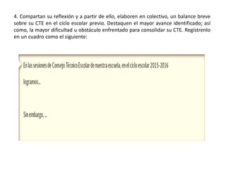 4. Compartan su reflexión y a partir de ello, elaboren en colectivo, un balance breve
sobre su CTE en el ciclo escolar previo. Destaquen el mayor avance identificado; así
como, la mayor dificultad u obstáculo enfrentado para consolidar su CTE. Regístrenlo
en un cuadro como el siguiente:
 