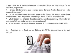 5. Con base en el reconocimiento de los logros y áreas de oportunidad de su
colectivo, respondan:
▶ ¿Hacia dónde tendrán que avanzar como Consejo Técnico Escolar en este
nuevo ciclo escolar?
▶ ¿Qué modificaciones requieren hacer en las formas de trabajo hasta ahora
desarrolladas, para mejorar los aprendizajes de los alumnos de su escuela?
▶ ¿Cuál deberá ser el papel de cada docente, agente educativo y del director en
esta tarea? ¿A qué debe comprometerse cada uno?
▶ ¿Qué asesoría y acompañamiento requiere su CTE de la supervisión escolar?
6. Registren en el Cuaderno de Bitácora de CTE los compromisos a los que
arriben.
 