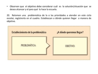 • Observen que el objetivo debe considerar cuál es la solución/situación que se
desea alcanzar y el para qué lo hace la escuela.
20. Retomen una problemática de la o las prioridades a atender en este ciclo
escolar, regístrenla en el cuadro. Establezcan a dónde quieren llegar a manera de
objetivo.
 