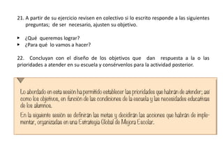 21. A partir de su ejercicio revisen en colectivo si lo escrito responde a las siguientes
preguntas; de ser necesario, ajusten su objetivo.
▶ ¿Qué queremos lograr?
▶ ¿Para qué lo vamos a hacer?
22. Concluyan con el diseño de los objetivos que dan respuesta a la o las
prioridades a atender en su escuela y consérvenlos para la actividad posterior.
 